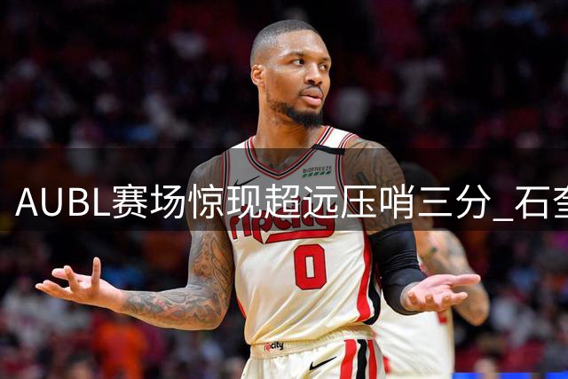 AUBL赛场惊现超远压哨三分 石奎神准投射引前CBA球星起立喝彩